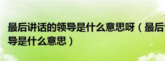 最后讲话的领导是什么意思呀（最后讲话的领导是什么意思）