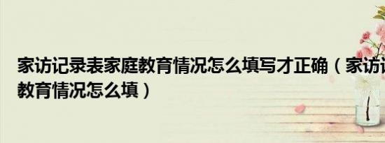 家访记录表家庭教育情况怎么填写才正确（家访记录表家庭教育情况怎么填）