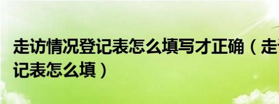 走访情况登记表怎么填写才正确（走访情况登记表怎么填）