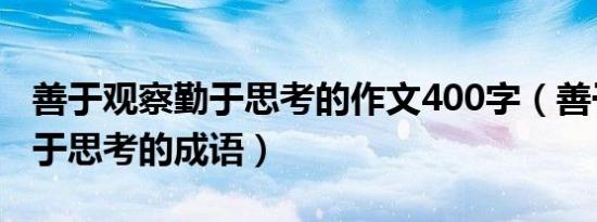 善于观察勤于思考的作文400字（善于观察勤于思考的成语）