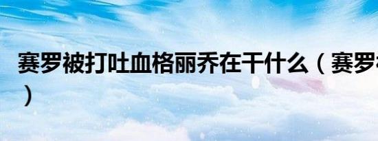 赛罗被打吐血格丽乔在干什么（赛罗被打吐血）