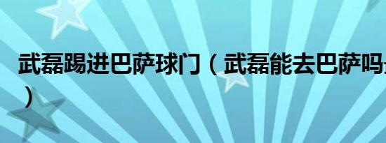 武磊踢进巴萨球门（武磊能去巴萨吗最新消息）