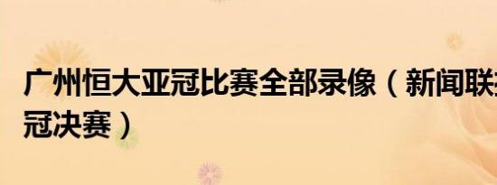 广州恒大亚冠比赛全部录像（新闻联播恒大亚冠决赛）