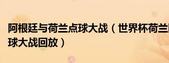 阿根廷与荷兰点球大战（世界杯荷兰阿根廷点球大战回放）