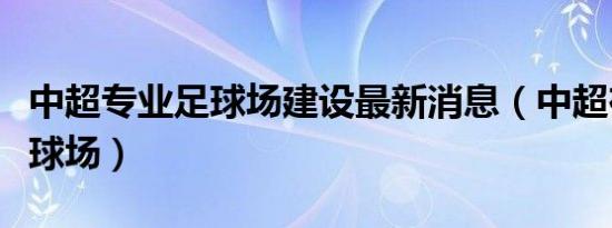 中超专业足球场建设最新消息（中超在建专业球场）