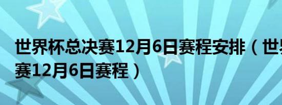 世界杯总决赛12月6日赛程安排（世界杯总决赛12月6日赛程）