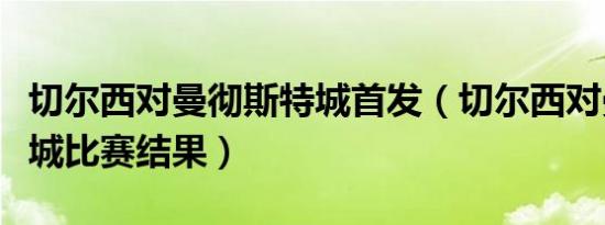 切尔西对曼彻斯特城首发（切尔西对曼切斯特城比赛结果）