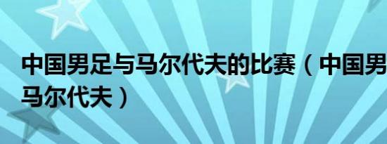 中国男足与马尔代夫的比赛（中国男足10比1马尔代夫）