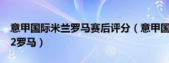 意甲国际米兰罗马赛后评分（意甲国际米兰12罗马）