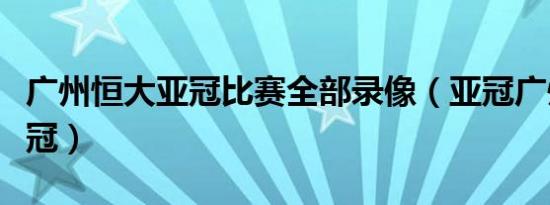 广州恒大亚冠比赛全部录像（亚冠广州恒大夺冠）