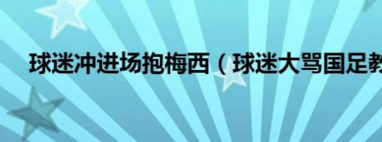 球迷冲进场抱梅西（球迷大骂国足教练）