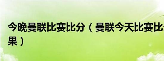 今晚曼联比赛比分（曼联今天比赛比分预测结果）