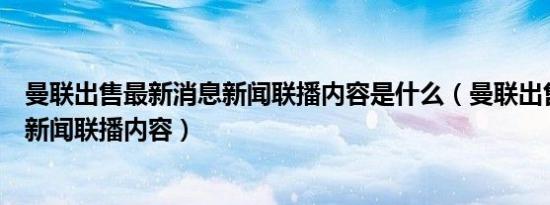 曼联出售最新消息新闻联播内容是什么（曼联出售最新消息新闻联播内容）