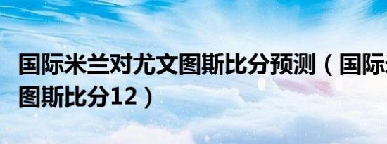 国际米兰对尤文图斯比分预测（国际米兰尤文图斯比分12）