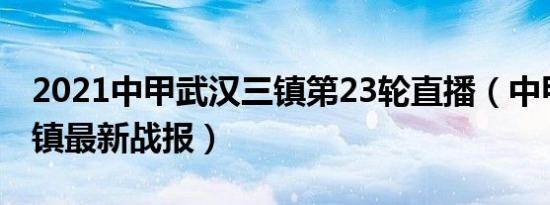 2021中甲武汉三镇第23轮直播（中甲武汉三镇最新战报）