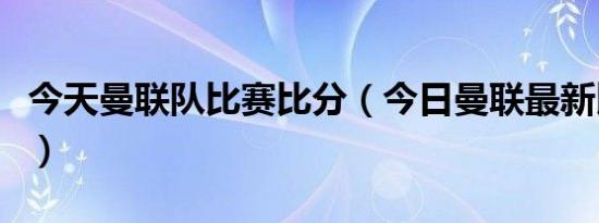 今天曼联队比赛比分（今日曼联最新比赛结果）