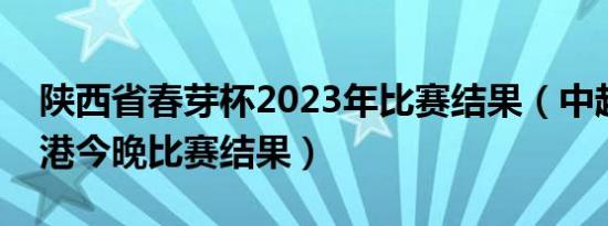 陕西省春芽杯2023年比赛结果（中超联赛上港今晚比赛结果）