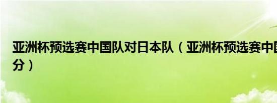 亚洲杯预选赛中国队对日本队（亚洲杯预选赛中国对日本比分）