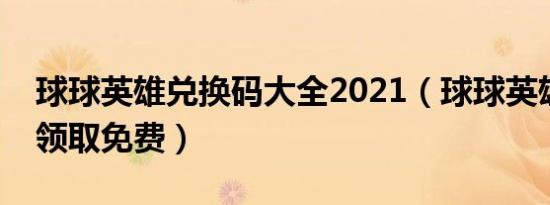 球球英雄兑换码大全2021（球球英雄兑换码领取免费）