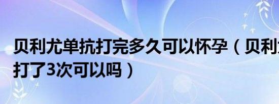 贝利尤单抗打完多久可以怀孕（贝利尤单抗只打了3次可以吗）