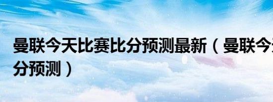 曼联今天比赛比分预测最新（曼联今天比赛比分预测）