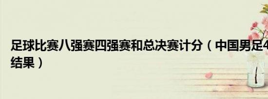 足球比赛八强赛四强赛和总决赛计分（中国男足40强赛比赛结果）