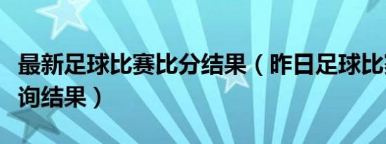 最新足球比赛比分结果（昨日足球比赛比分查询结果）