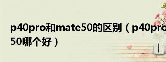 p40pro和mate50的区别（p40pro和mate50哪个好）