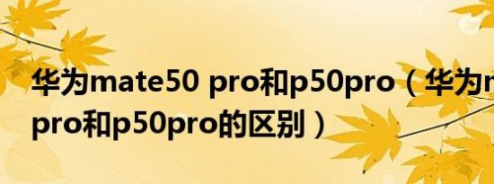 华为mate50 pro和p50pro（华为mate50 pro和p50pro的区别）