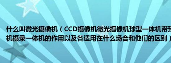 什么叫微光摄像机（CCD摄像机微光摄像机球型一体机带预置球型一体机摄录一体机的作用以及各适用在什么场合和他们的区别）