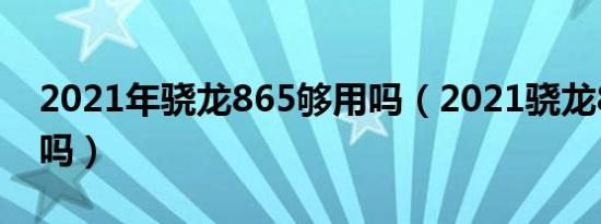 2021年骁龙865够用吗（2021骁龙865够用吗）