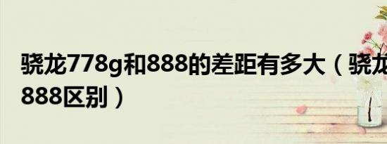 骁龙778g和888的差距有多大（骁龙778g与888区别）