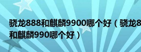 骁龙888和麒麟9900哪个好（骁龙888 plus和麒麟990哪个好）