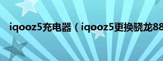 iqooz5充电器（iqooz5更换骁龙888吗）