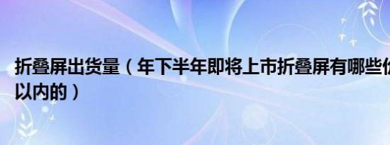 折叠屏出货量（年下半年即将上市折叠屏有哪些价格在8000以内的）