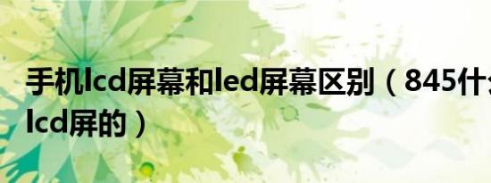 手机lcd屏幕和led屏幕区别（845什么手机是lcd屏的）