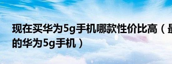 现在买华为5g手机哪款性价比高（最建议买的华为5g手机）