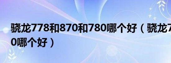 骁龙778和870和780哪个好（骁龙778和870哪个好）