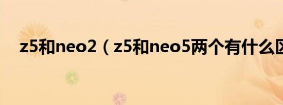 z5和neo2（z5和neo5两个有什么区别）