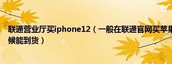 联通营业厅买iphone12（一般在联通官网买苹果13什么时候能到货）