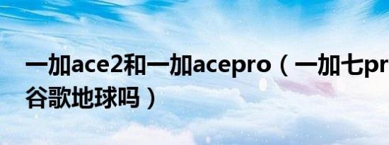 一加ace2和一加acepro（一加七pro可以用谷歌地球吗）