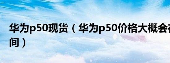 华为p50现货（华为p50价格大概会在什么区间）