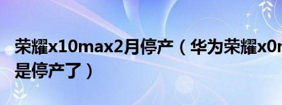 荣耀x10max2月停产（华为荣耀x0max是不是停产了）