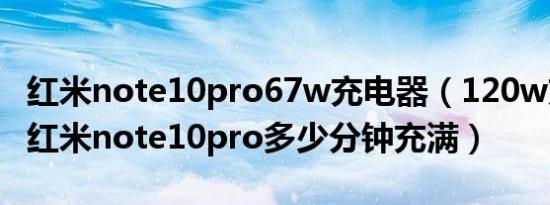 红米note10pro67w充电器（120w充电器充红米note10pro多少分钟充满）