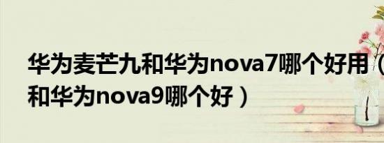 华为麦芒九和华为nova7哪个好用（麦芒11和华为nova9哪个好）