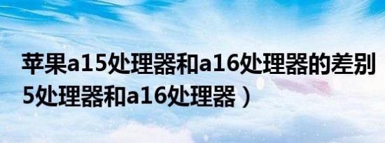 苹果a15处理器和a16处理器的差别（苹果a15处理器和a16处理器）