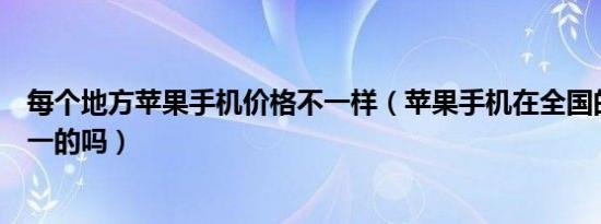 每个地方苹果手机价格不一样（苹果手机在全国的价格是统一的吗）