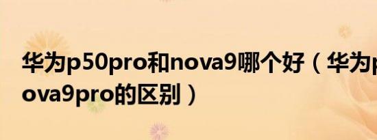 华为p50pro和nova9哪个好（华为p50e和nova9pro的区别）