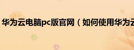 华为云电脑pc版官网（如何使用华为云电脑）