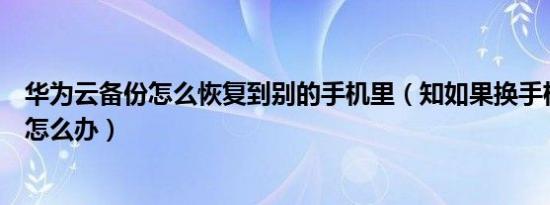 华为云备份怎么恢复到别的手机里（知如果换手机了华为云怎么办）